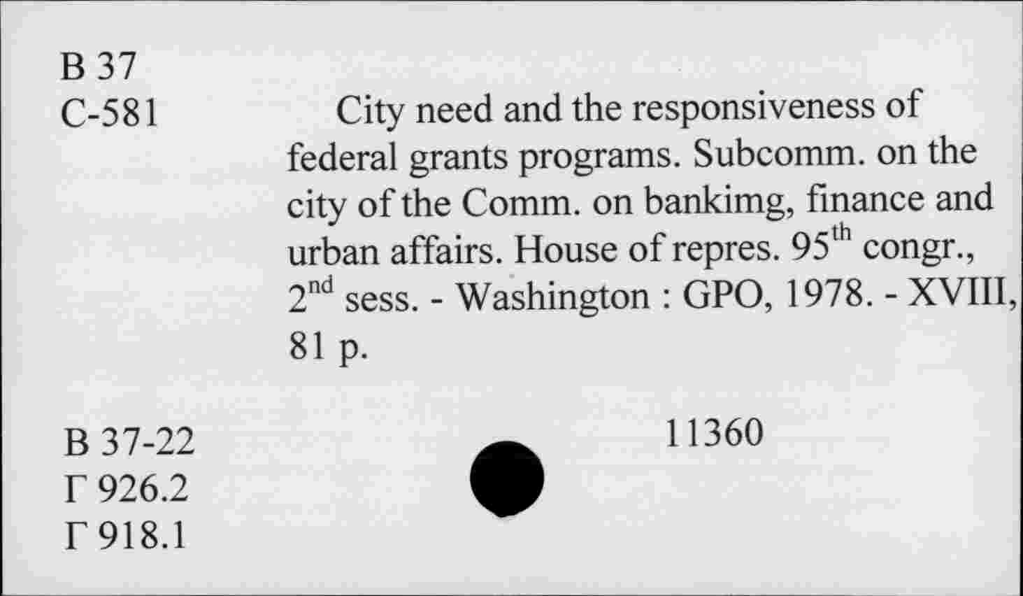 ﻿B 37
C-581
City need and the responsiveness of federal grants programs. Subcomm, on the city of the Comm, on bankimg, finance and urban affairs. House of repres. 95th congr., 2nd sess. - Washington : GPO, 1978. - XVIII, 81 p.
B 37-22
r 926.2
f 918.1
11360